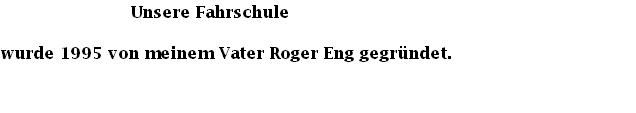                           Unsere Fahrschule
wurde 1995 von meinem Vater Roger Eng gegründet.                 
